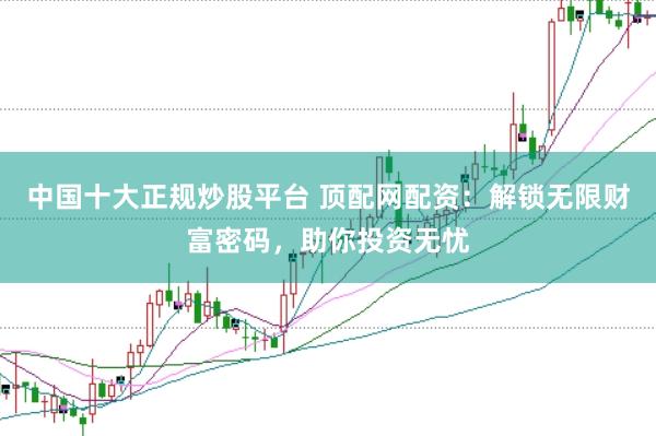 中国十大正规炒股平台 顶配网配资：解锁无限财富密码，助你投资无忧