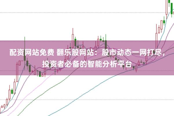 配资网站免费 翻乐股网站：股市动态一网打尽，投资者必备的智能分析平台