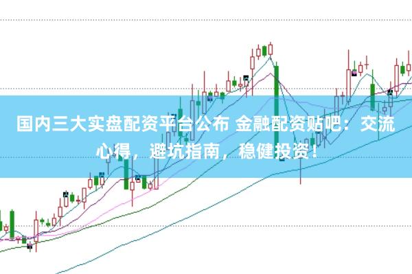 国内三大实盘配资平台公布 金融配资贴吧：交流心得，避坑指南，稳健投资！