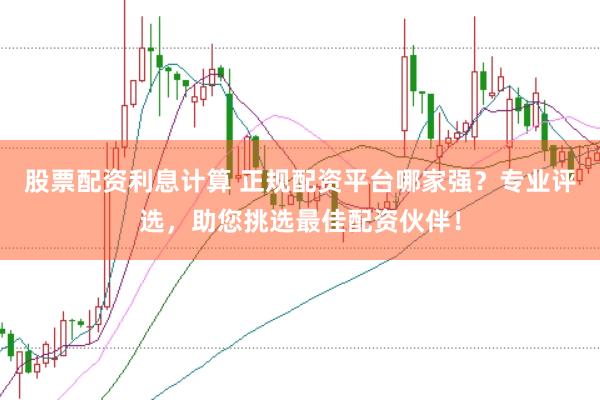 股票配资利息计算 正规配资平台哪家强？专业评选，助您挑选最佳配资伙伴！