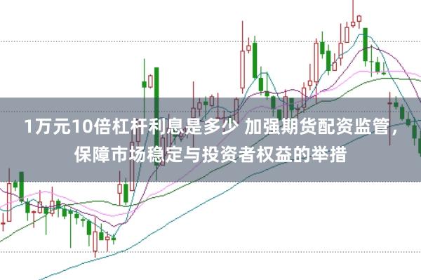 1万元10倍杠杆利息是多少 加强期货配资监管，保障市场稳定与投资者权益的举措