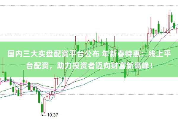 国内三大实盘配资平台公布 年新春特惠：线上平台配资，助力投资者迈向财富新高峰！
