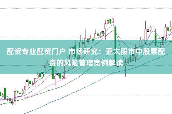 配资专业配资门户 市场研究：亚太股市中股票配资的风险管理案例解读