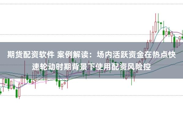 期货配资软件 案例解读：场内活跃资金在热点快速轮动时期背景下使用配资风险控