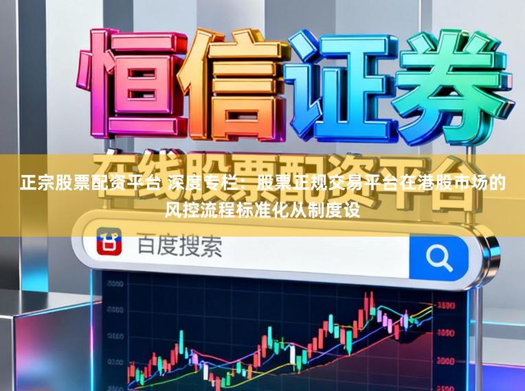 正宗股票配资平台 深度专栏：股票正规交易平台在港股市场的风控流程标准化从制度设