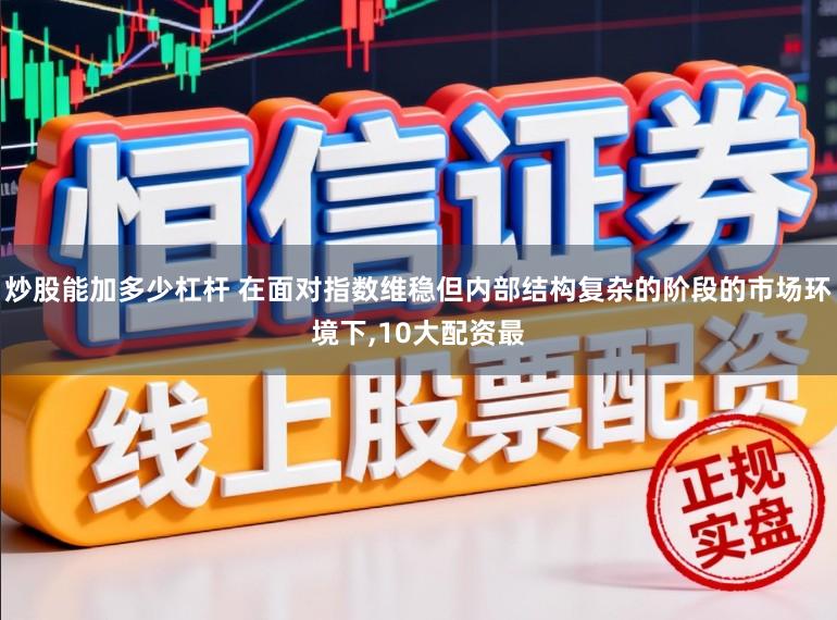 炒股能加多少杠杆 在面对指数维稳但内部结构复杂的阶段的市场环境下,10大配资最