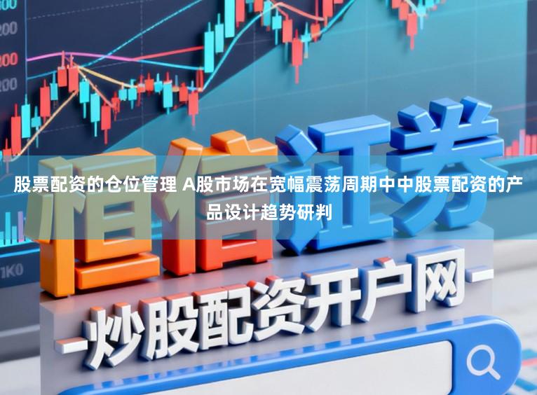 股票配资的仓位管理 A股市场在宽幅震荡周期中中股票配资的产品设计趋势研判