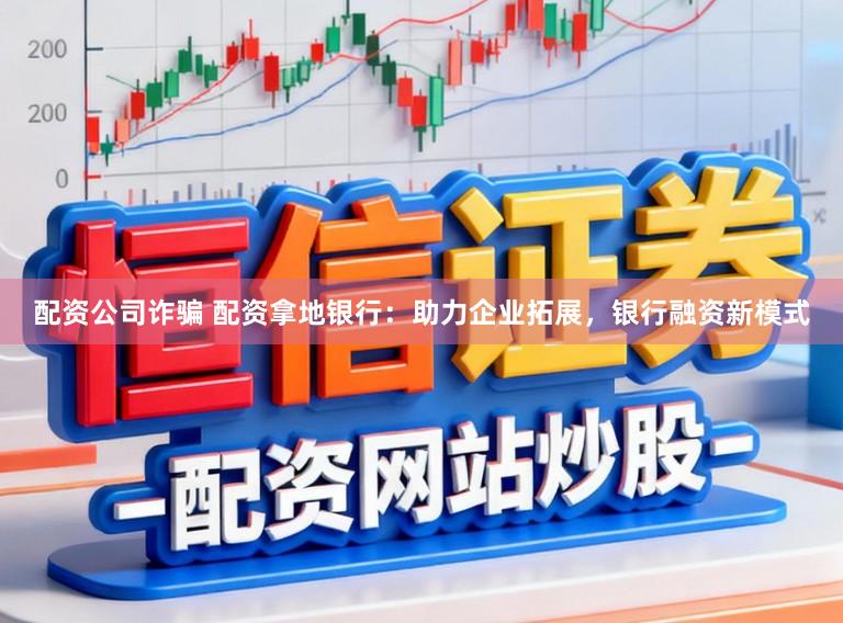 配资公司诈骗 配资拿地银行：助力企业拓展，银行融资新模式
